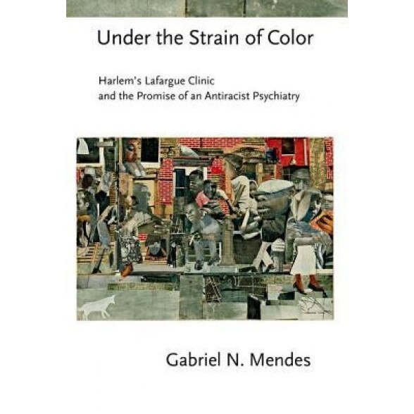 Under the Strain of Color: Harlem's Lafargue Clinic and the Promise of an Antiracist Psychiatry, Gabriel N. Mendes (Author)