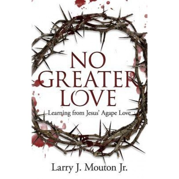 No Greater Love: Learning from Jesus' Agape Love, Larry J. Mouton Jr (Author)