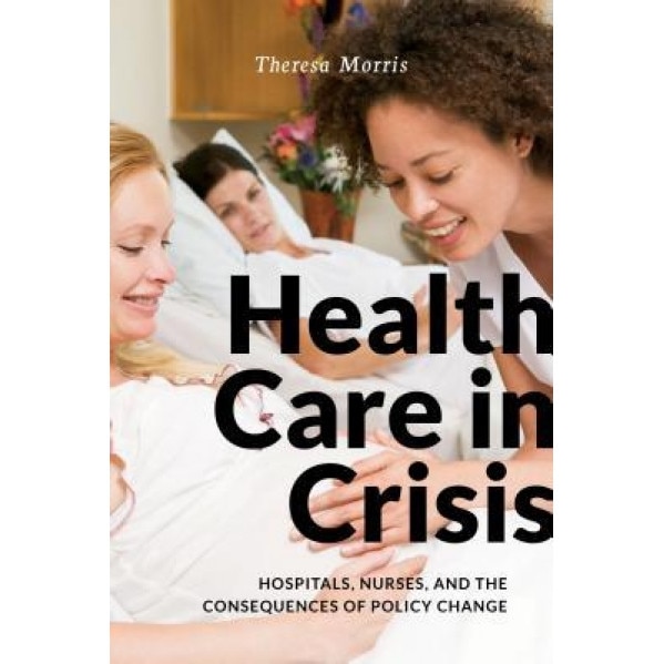 Health Care in Crisis: Hospitals, Nurses, and the Consequences of Policy Change, Theresa Morris (Author)