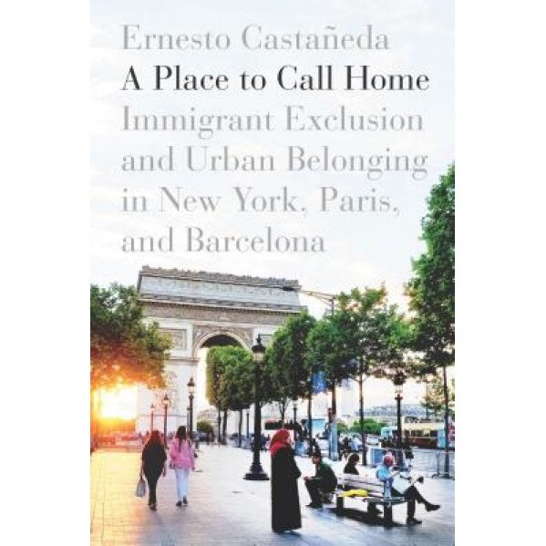 A Place to Call Home: Immigrant Exclusion and Urban Belonging in New York, Paris, and Barcelona, Ernesto Castaneda (Author)