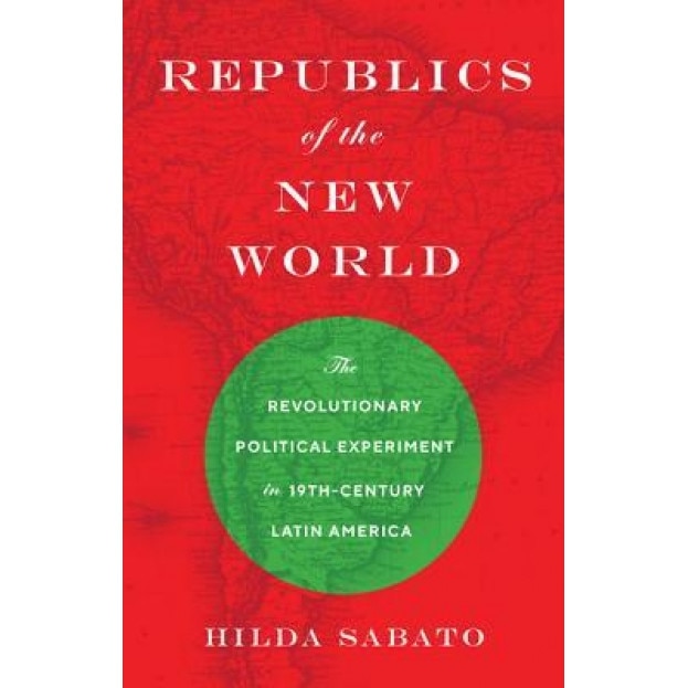 Republics of the New World: The Revolutionary Political Experiment in Nineteenth-Century Latin America, Hilda Sabato (Author)