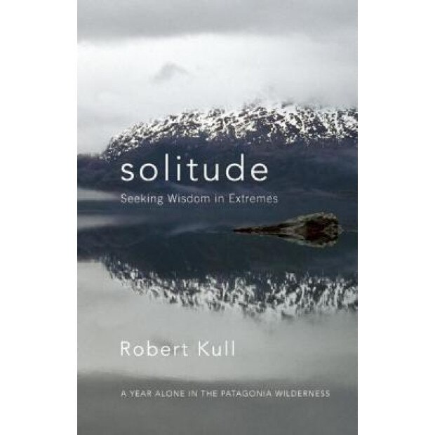 Solitude: Seeking Wisdom in Extremes: A Year Alone in the Patagonia Wilderness, Robert Kull