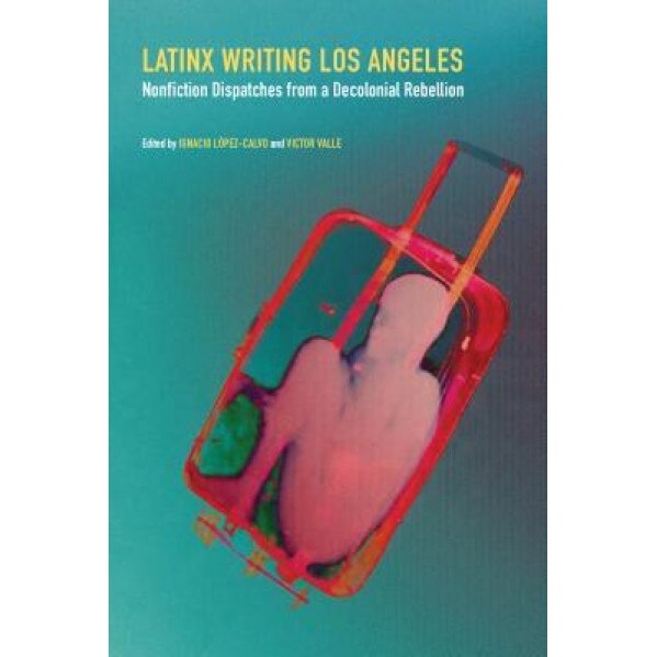 Latinx Writing Los Angeles: Nonfiction Dispatches from a Decolonial Rebellion, Ignacio Lopez-Calvo (Editor)