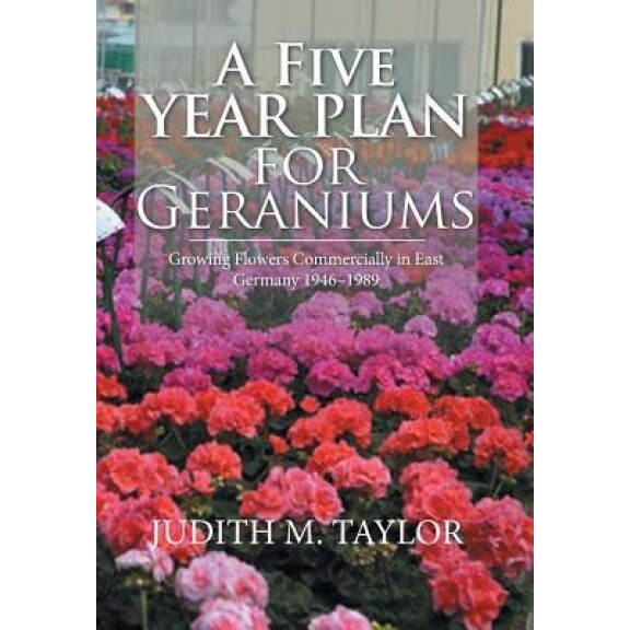 A Five Year Plan for Geraniums: Growing Flowers Commercially in East Germany 1946-1989, Judith M. Taylor (Author)