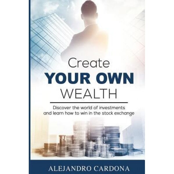 Create Your Own Wealth: Discover the World of Investments and Learn How to Win in the Stock Exchange, Alejandro Cardona (Author)