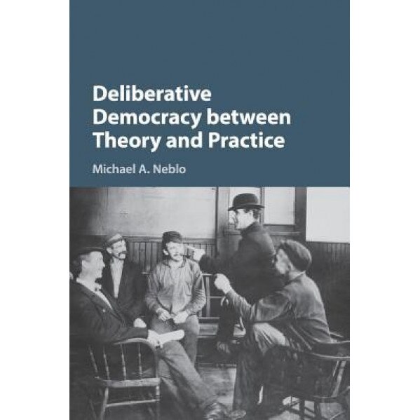 Deliberative Democracy Between Theory and Practice, Michael A. Neblo (Author)