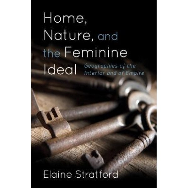 Home, Nature and the Feminine Ideal: Geographies of the Interior and of Empire, Elaine Stratford (Author)