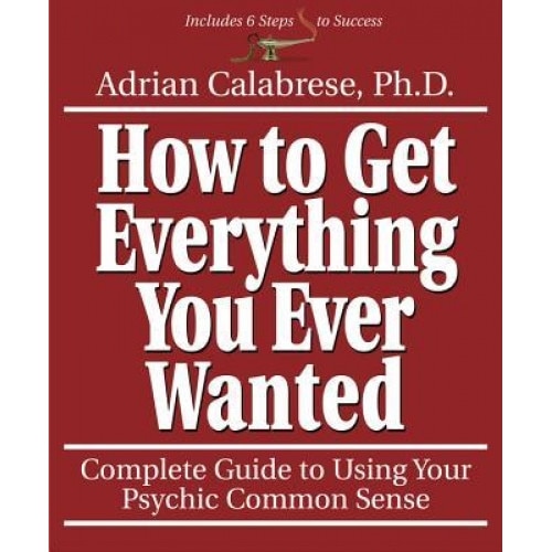 How to Get Everything You Ever Wanted: Complete Guide to Using Your Psychic Common Sense, Adrian Calabrese
