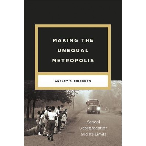 Making the Unequal Metropolis: School Desegregation and Its Limits, Ansley T. Erickson (Author)