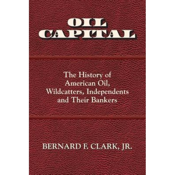 Oil Capital: The History of American Oil, Wildcatters, Independents and Their Bankers, Bernard F. Clark (Author)