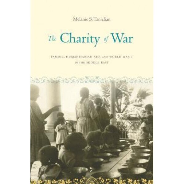The Charity of War: Famine, Humanitarian Aid, and World War I in the Middle East, Melanie S. Tanielian (Author)