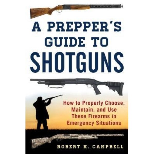 A Prepper's Guide to Shotguns: How to Properly Choose, Maintain, and Use These Firearms in Emergency Situations, Robert K. Campbell (Author)