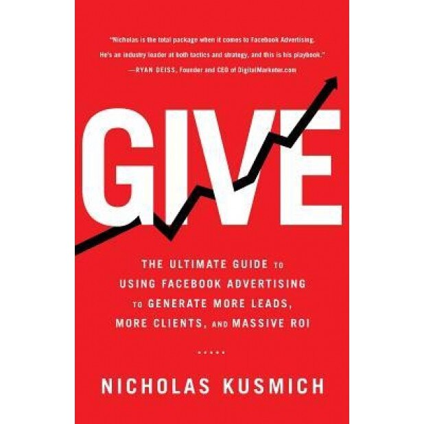 Give: The Ultimate Guide to Using Facebook Advertising to Generate More Leads, More Clients, and Massive Roi, Nicholas Kusmich (Author)