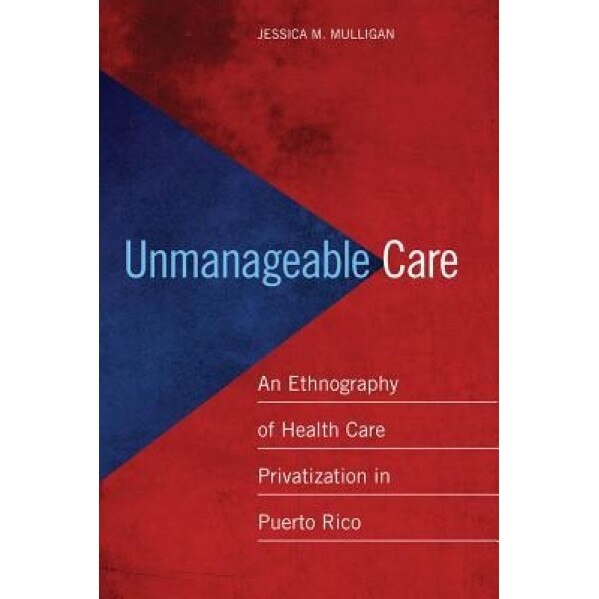 Unmanageable Care: An Ethnography of Health Care Privatization in Puerto Rico, Jessica M. Mulligan (Author)