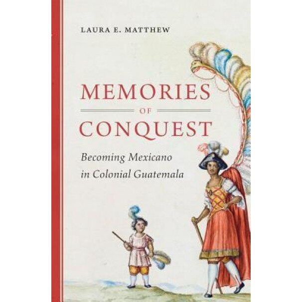 Memories of Conquest: Becoming Mexicano in Colonial Guatemala, Laura E. Matthew (Author)