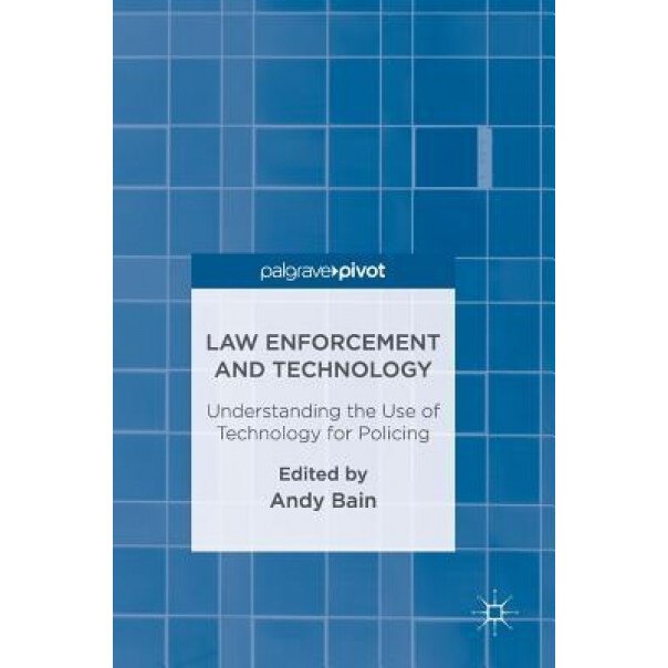Law Enforcement and Technology: Understanding the Use of Technology for Policing, Andy Bain (Editor)