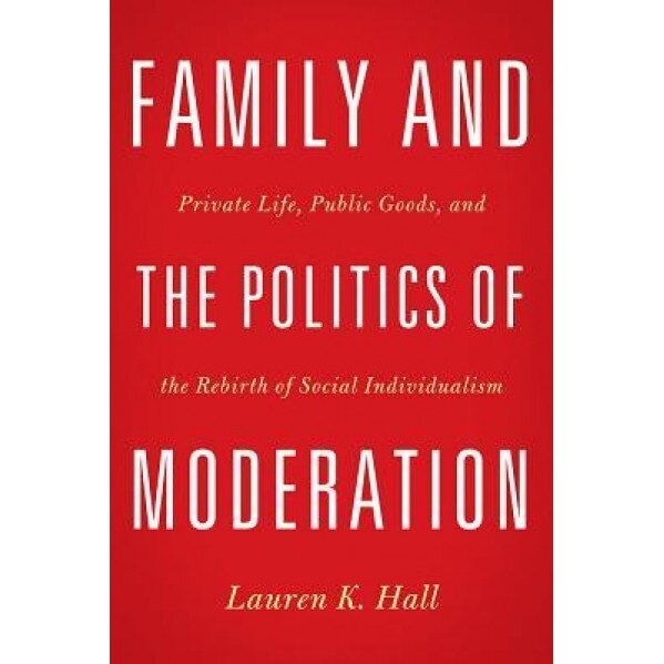 Family and the Politics of Moderation: Private Life, Public Goods, and the Rebirth of Social Individualism, Lauren K. Hall (Author)