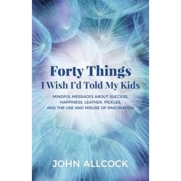 40 Things I Wish Iad Told My Kids: Mindful Messages about Success, Happiness, Leather, Pickles, and the Use and Misuse of Imagination, John Allcock (Author)