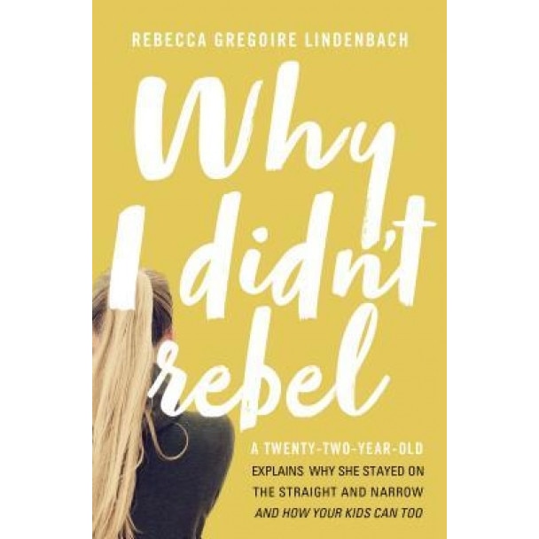 Why I Didn't Rebel: A Twenty-Two-Year-Old Explains Why She Stayed on the Straight and Narrow---And How Your Kids Can Too, Rebecca Gregoire Lindenbach (Author)