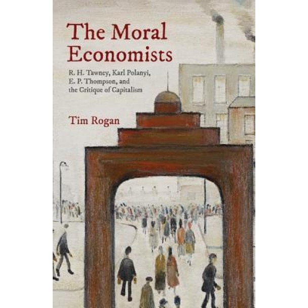 The Moral Economists: R. H. Tawney, Karl Polanyi, E. P. Thompson, and the Critique of Capitalism, Tim Rogan (Author)