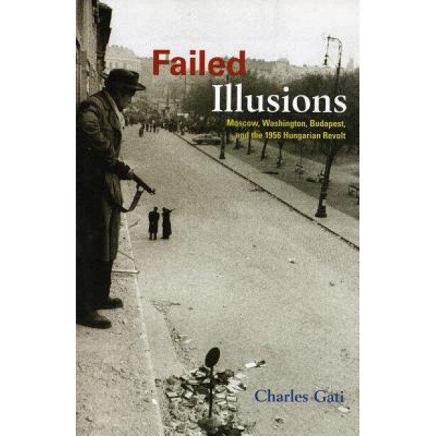 Failed Illusions: Moscow, Washington, Budapest, and the 1956 Hungarian Revolt, Charles Gati
