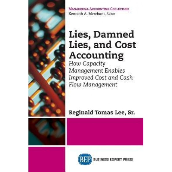 Lies, Damned Lies, and Cost Accounting: How Capacity Management Enables Improved Cost and Cash Flow Management, Sr. Reginald Tomas Lee (Author)