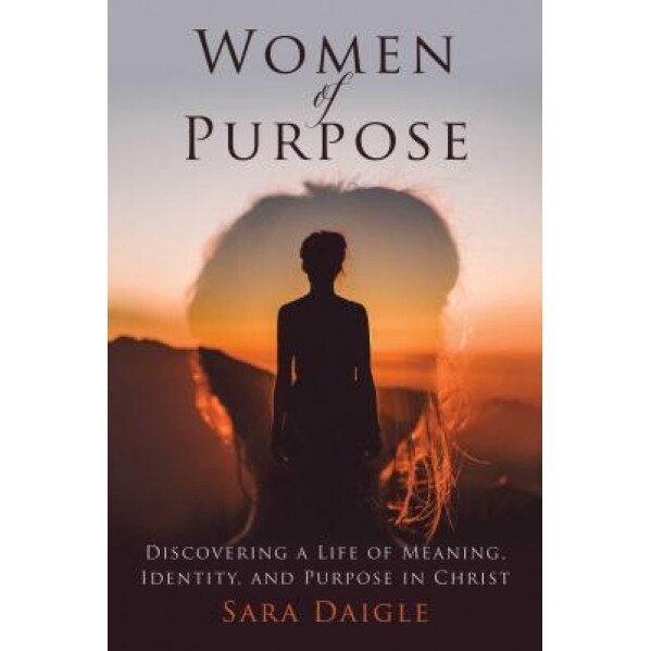 Women of Purpose: Discovering a Life of Meaning, Identity, and Purpose in Christ, Sara Daigle (Author)