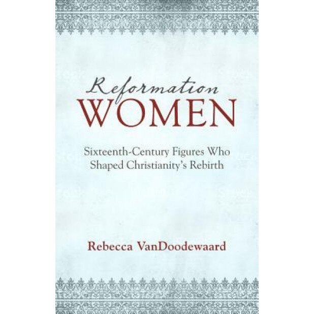 Reformation Women: Sixteenth-Century Figures Who Shaped Christianity's Rebirth, Rebecca VanDoodewaard (Author)
