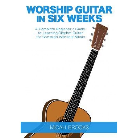Worship Guitar in Six Weeks: A Complete Beginner's Guide to Learning Rhythm Guitar for Christian Worship Music, Micah Brooks (Author)