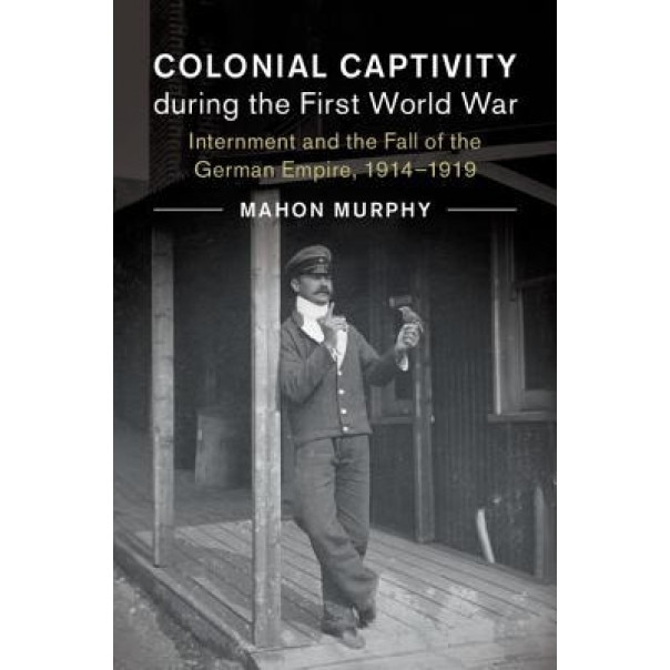 Colonial Captivity During the First World War: Internment and the Fall of the German Empire, 1914-1919, Mahon Murphy (Author)