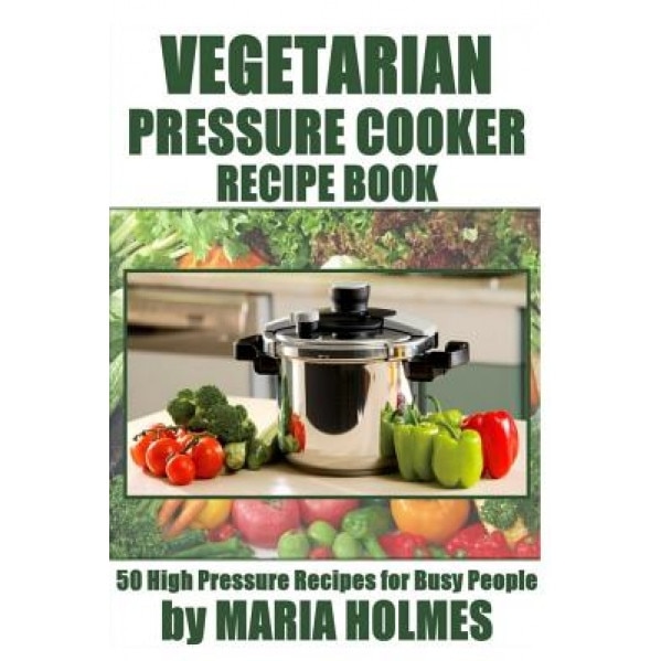 Vegetarian Pressure Cooker Recipe Book: 50 High Pressure Recipes for Busy People, Maria Holmes (Author)