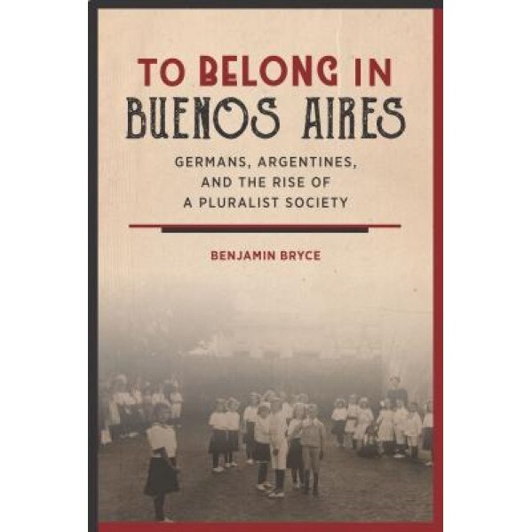 To Belong in Buenos Aires: Germans, Argentines, and the Rise of a Pluralist Society, Benjamin Bryce (Author)