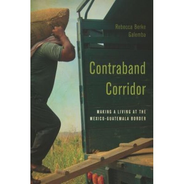 Contraband Corridor: Making a Living at the Mexico--Guatemala Border, Rebecca Berke Galemba (Author)