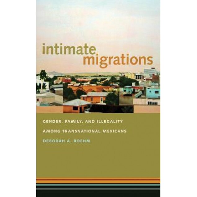 Intimate Migrations: Gender, Family, and Illegality Among Transnational Mexicans, Deborah A. Boehm (Author)