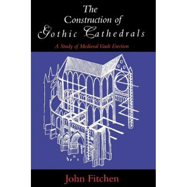 The Construction of Gothic Cathedrals: A Study of Medieval Vault Erection, John Fitchen