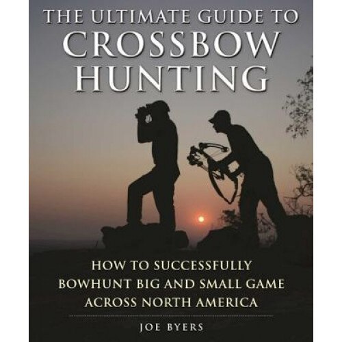 The Ultimate Guide to Crossbow Hunting: How to Successfully Bowhunt Big and Small Game Across North America, Joe Byers (Author)