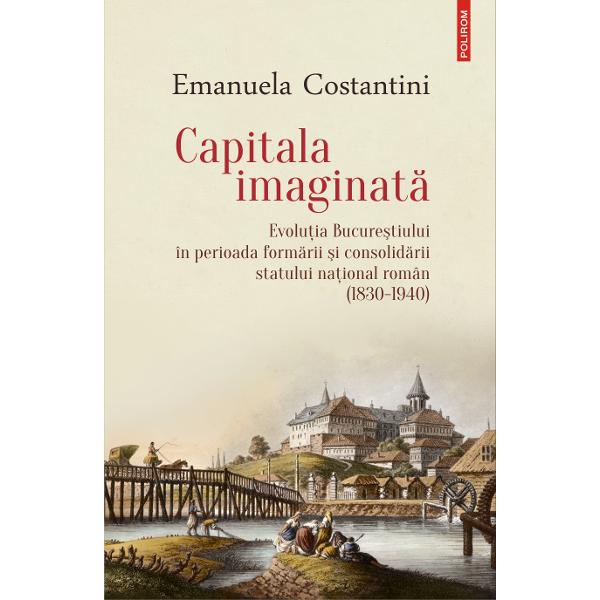 Capitala imaginata. Evolutia Bucurestiului (1830-1940) - Emanuela Constantini