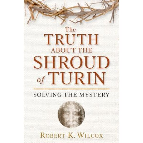 The Truth about the Shroud of Turin: Solving the Mystery, Robert K. Wilcox