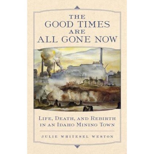 The Good Times Are All Gone Now: Life, Death, and Rebirth in an Idaho Mining Town, Julie W. Weston