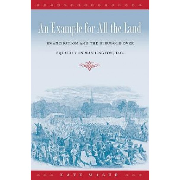 An Example for All the Land: Emancipation and the Struggle Over Equality in Washington, D.C., Kate Masur (Author)