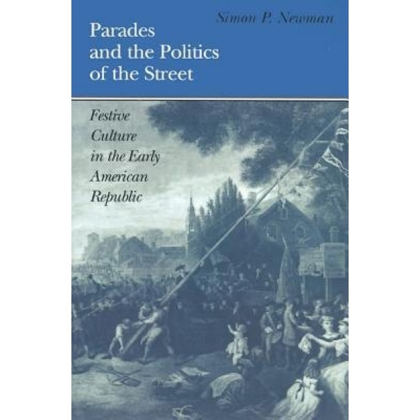 Parades and the Politics of the Street: Festive Culture in the Early American Republic, Simon P. Newman (Author)