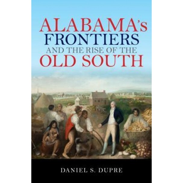 Alabama's Frontiers and the Rise of the Old South, Daniel S. Dupre (Author)