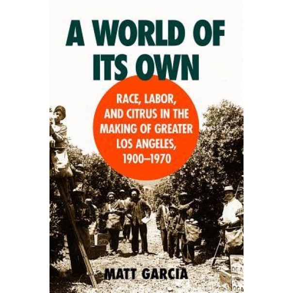 A World of Its Own: Race, Labor, and Citrus in the Making of Greater Los Angeles, 1900-1970, Matt Garcia (Author)