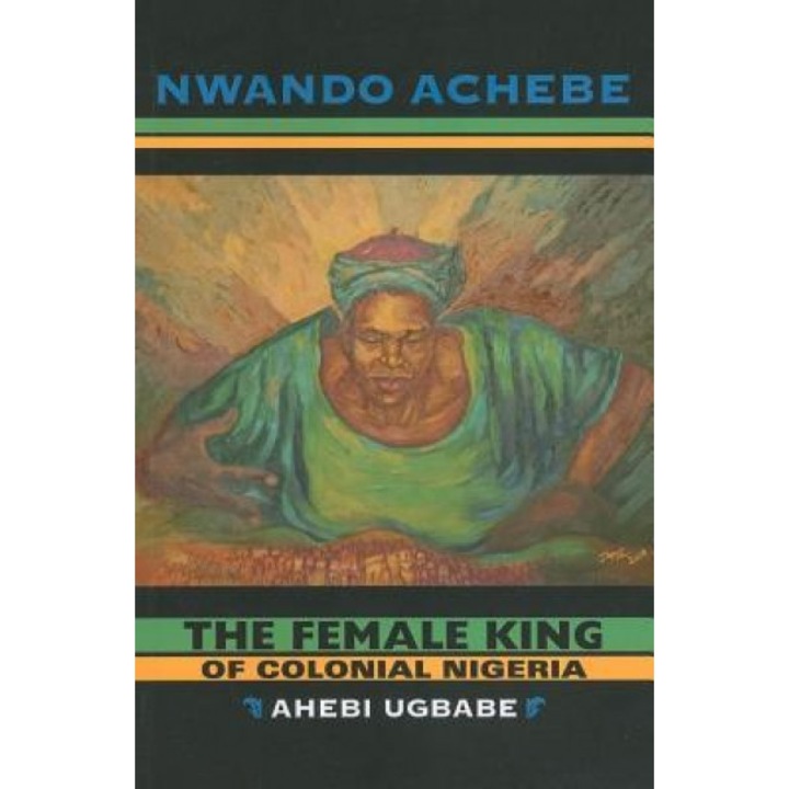 The Female King of Colonial Nigeria: Ahebi Ugbabe, Nwando Achebe