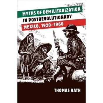 Myths of Demilitarization in Postrevolutionary Mexico, 1920-1960, Thomas Rath (Author) Myths of Demilitarization in Postrevolutionary Mexico, 1920-1960, Thomas Rath (Author)