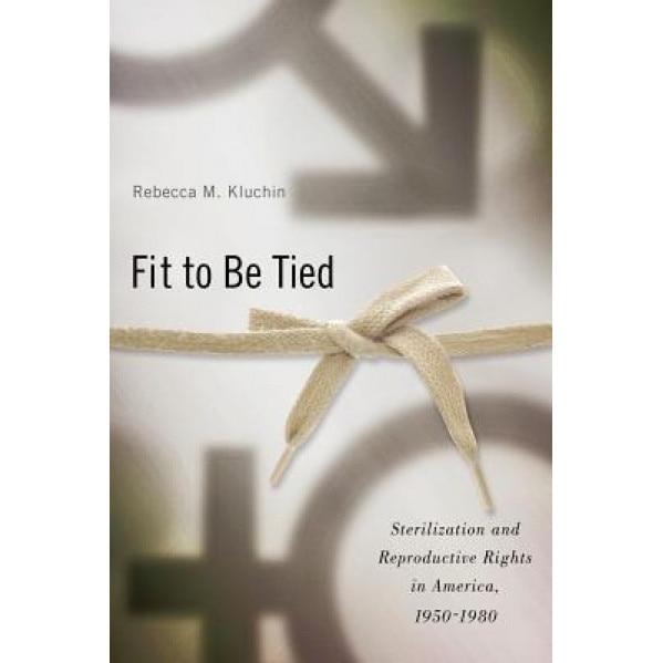 Fit to Be Tied: Sterilization and Reproductive Rights in America, 1950-1980, Rebecca M. Kluchin (Author)