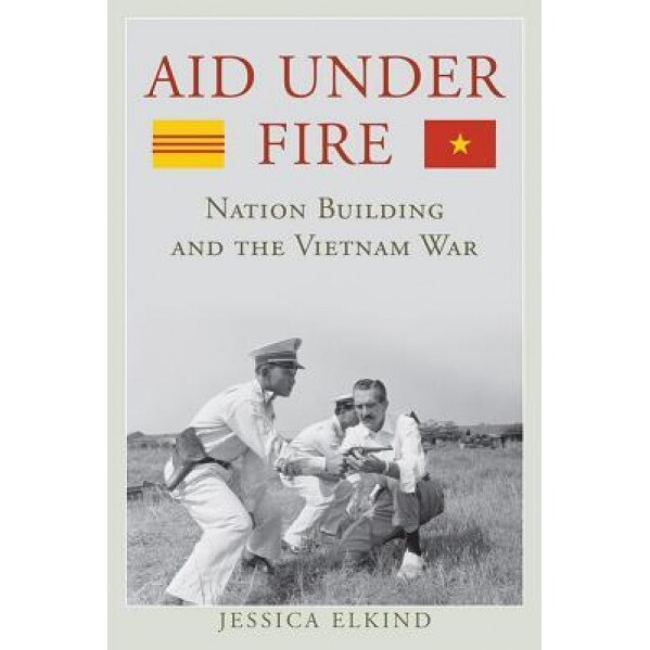 Aid Under Fire: Nation Building and the Vietnam War, Jessica Elkind (Author)