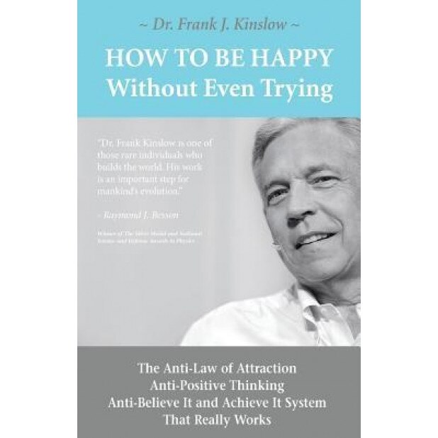 How to Be Happy Without Even Trying: The Anti-Law of Attraction, Anti-Positive Thinking, Anti-Believe It and Achieve It System That Really Works, Frank Joseph Kinslow (Author)