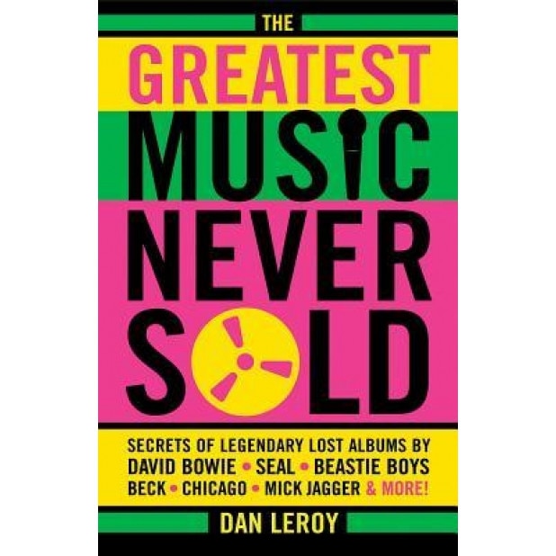 The Greatest Music Never Sold: Secrets of Legendary Lost Albums by David Bowie, Seal, Beastie Boys, Beck, Chicago, Mick Jagger & More!, Dan Leroy (Author)