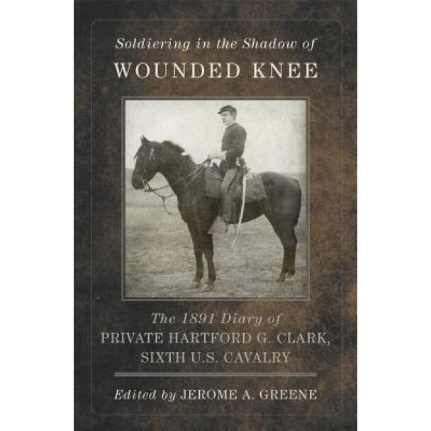 Soldiering in the Shadow of Wounded Knee: The 1891 Diary of Private Hartford G. Clark, Sixth U.S. Cavalry, Hartford G. Clark (Author)